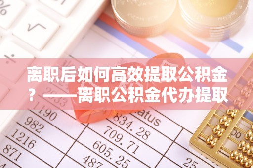 香山离职后如何高效提取公积金？——离职公积金代办提取全流程解析