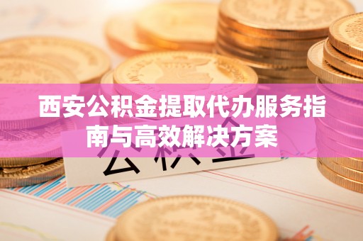 香山西安公积金提取代办服务指南与高效解决方案