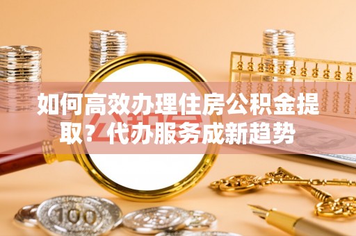 香山如何高效办理住房公积金提取？代办服务成新趋势