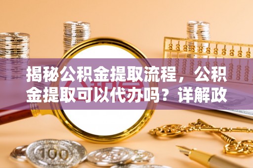 香山揭秘公积金提取流程，公积金提取可以代办吗？详解政策与实操技巧