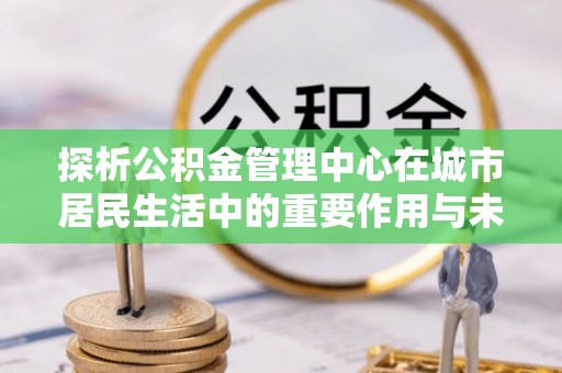 香山探析公积金管理中心在城市居民生活中的重要作用与未来发展趋势
