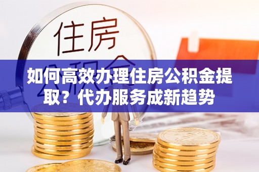 香山如何高效办理住房公积金提取？代办服务成新趋势