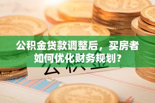 香山公积金贷款调整后，买房者如何优化财务规划？