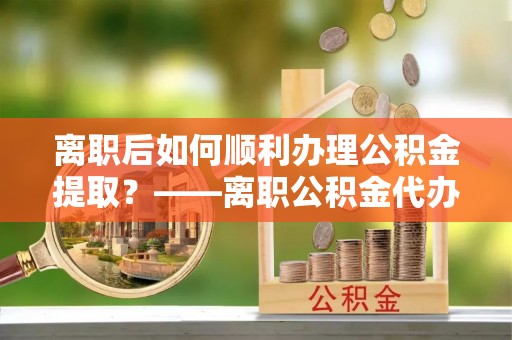 香山离职后如何顺利办理公积金提取？——离职公积金代办提取全攻略