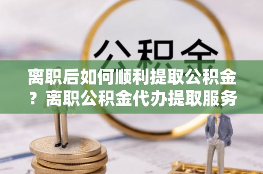 香山离职后如何顺利提取公积金？离职公积金代办提取服务助力无忧办理