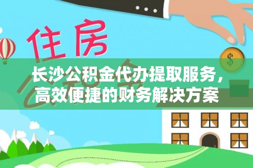 香山长沙公积金代办提取服务，高效便捷的财务解决方案