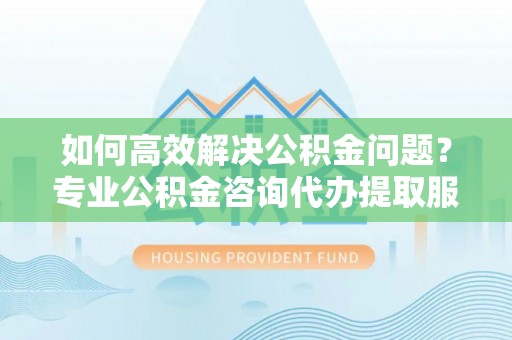 香山如何高效解决公积金问题？专业公积金咨询代办提取服务来帮你