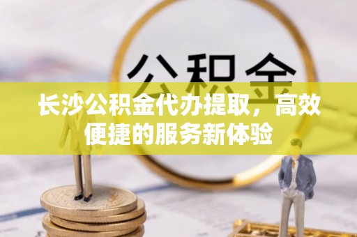 香山长沙公积金代办提取，高效便捷的服务新体验