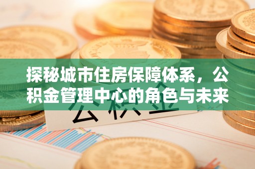 香山探秘城市住房保障体系，公积金管理中心的角色与未来